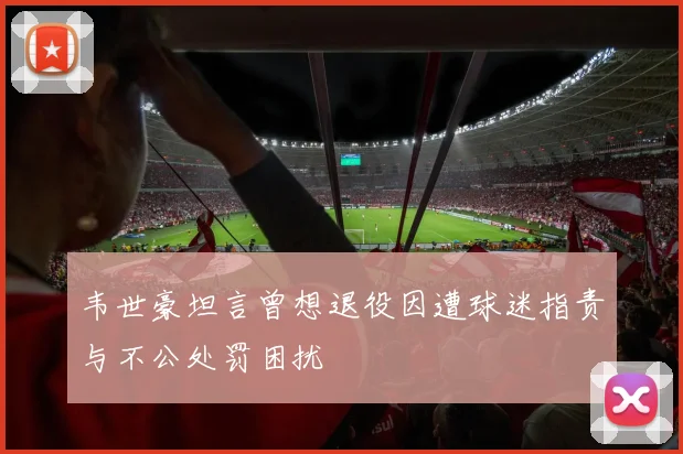 韦世豪坦言曾想退役因遭球迷指责与不公处罚困扰