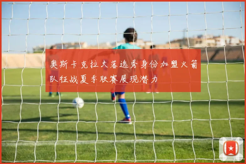 奥斯卡克拉夫落选秀身份加盟火箭队征战夏季联赛展现潜力
