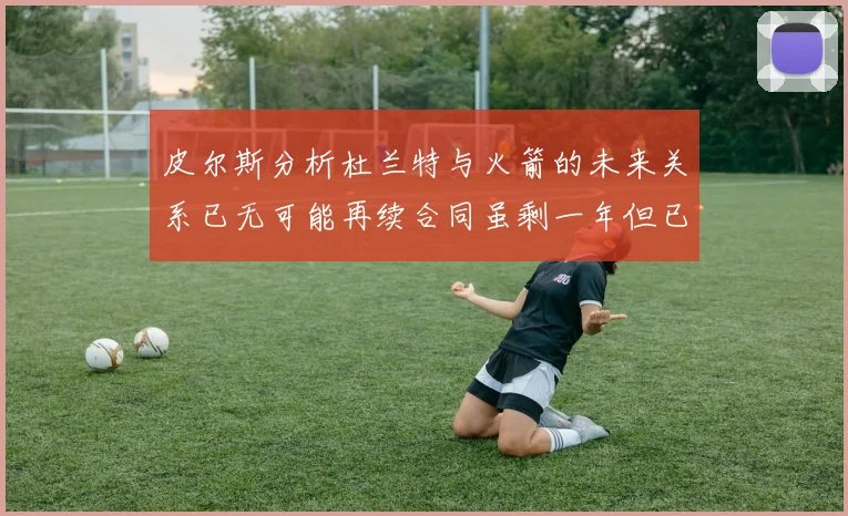 皮尔斯分析杜兰特与火箭的未来关系已无可能再续合同虽剩一年但已破裂