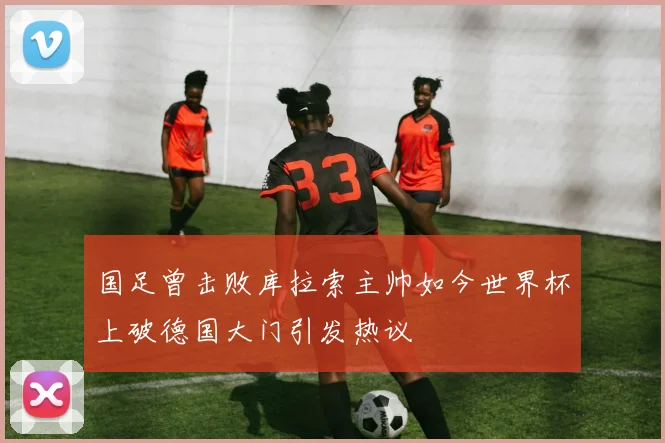 国足曾击败库拉索主帅如今世界杯上破德国大门引发热议