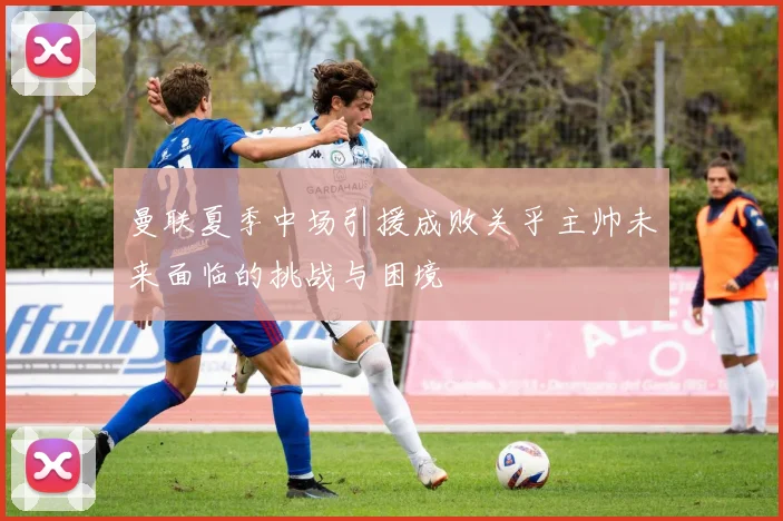 曼联夏季中场引援成败关乎主帅未来面临的挑战与困境