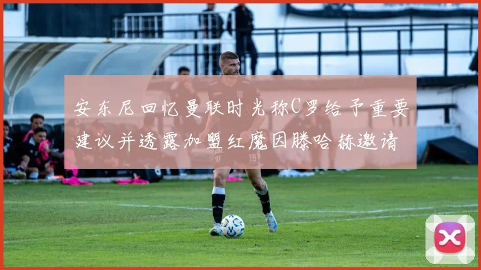 安东尼回忆曼联时光称C罗给予重要建议并透露加盟红魔因滕哈赫邀请
