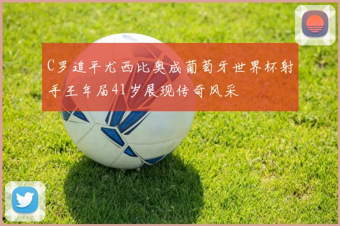 C罗追平尤西比奥成葡萄牙世界杯射手王年届41岁展现传奇风采