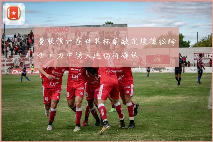 曼联预计在世界杯前敲定埃德松转会主力中场人选仍待确认