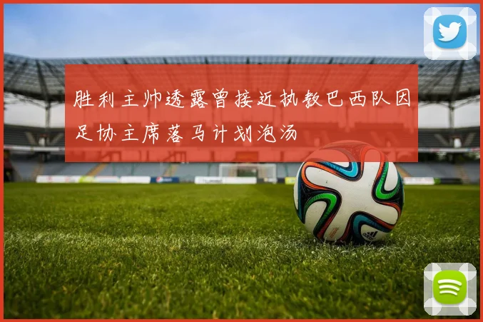 胜利主帅透露曾接近执教巴西队因足协主席落马计划泡汤