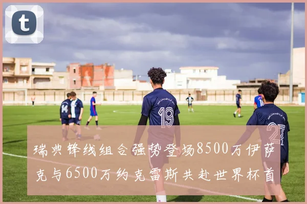 瑞典锋线组合强势登场8500万伊萨克与6500万约克雷斯共赴世界杯首秀